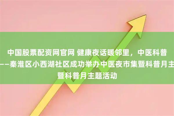 中国股票配资网官网 健康夜话暖邻里，中医科普进社区——秦淮区小西湖社区成功举办中医夜市集暨科普月主题活动