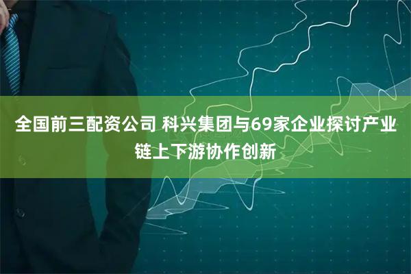 全国前三配资公司 科兴集团与69家企业探讨产业链上下游协作创新