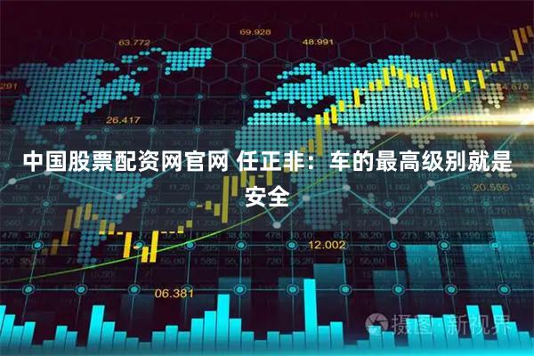 中国股票配资网官网 任正非：车的最高级别就是安全
