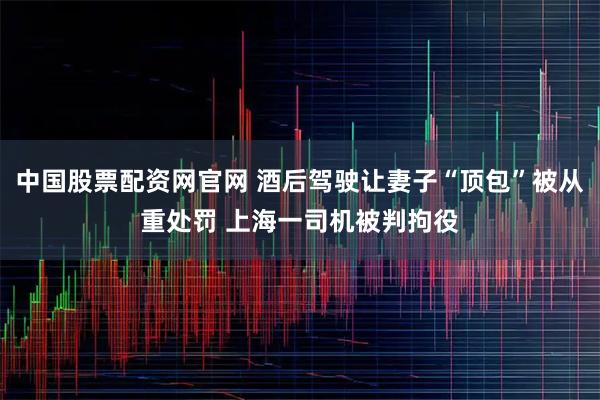 中国股票配资网官网 酒后驾驶让妻子“顶包”被从重处罚 上海一司机被判拘役