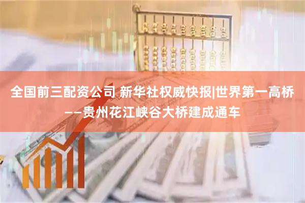 全国前三配资公司 新华社权威快报|世界第一高桥——贵州花江峡谷大桥建成通车