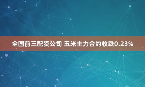 全国前三配资公司 玉米主力合约收跌0.23%