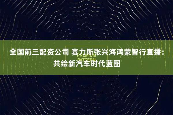 全国前三配资公司 赛力斯张兴海鸿蒙智行直播：共绘新汽车时代蓝图