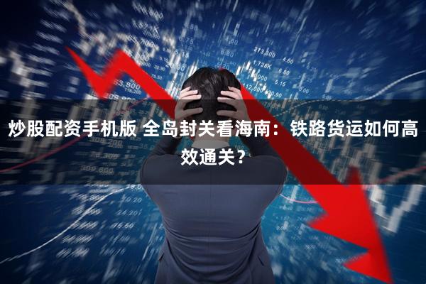 炒股配资手机版 全岛封关看海南：铁路货运如何高效通关？