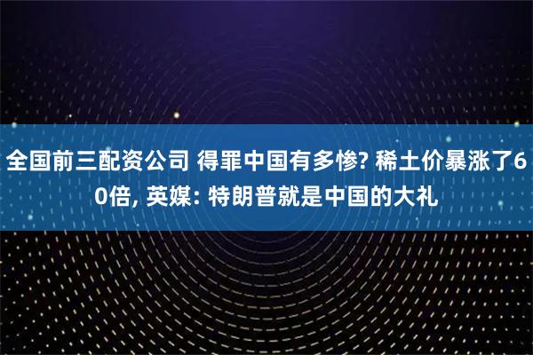 全国前三配资公司 得罪中国有多惨? 稀土价暴涨了60倍, 英媒: 特朗普就是中国的大礼