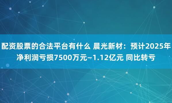配资股票的合法平台有什么 晨光新材：预计2025年净利润亏损7500万元—1.12亿元 同比转亏