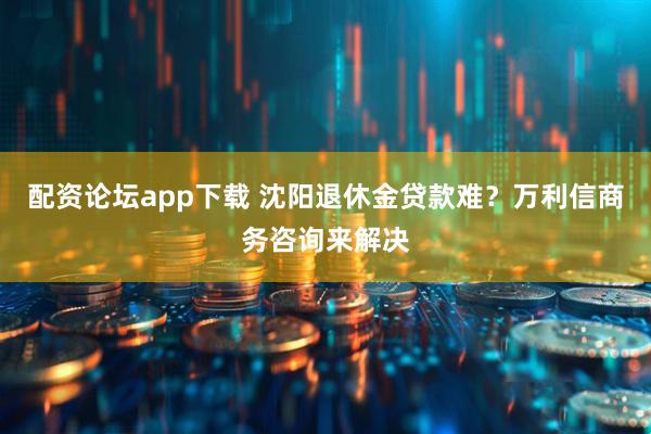 配资论坛app下载 沈阳退休金贷款难？万利信商务咨询来解决