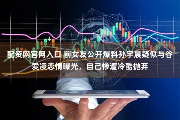 配资网官网入口 前女友公开爆料孙宇晨疑似与谷爱凌恋情曝光，自己惨遭冷酷抛弃