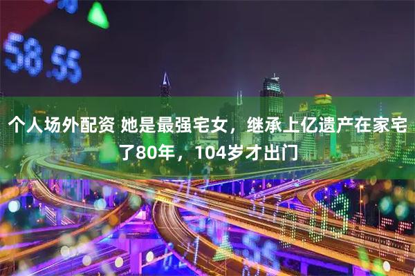 个人场外配资 她是最强宅女，继承上亿遗产在家宅了80年，104岁才出门