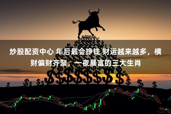 炒股配资中心 年后最会挣钱 财运越来越多，横财偏财齐聚，一夜暴富的三大生肖