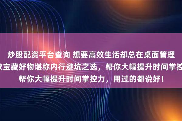 炒股配资平台查询 想要高效生活却总在桌面管理上浪费时间？这三款宝藏好物堪称内行避坑之选，帮你大幅提升时间掌控力，用过的都说好！