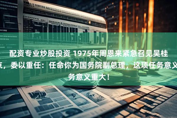 配资专业炒股投资 1975年周恩来紧急召见吴桂贤回京,委以重任:任命你为国务院副总理,这项任务意义重大!