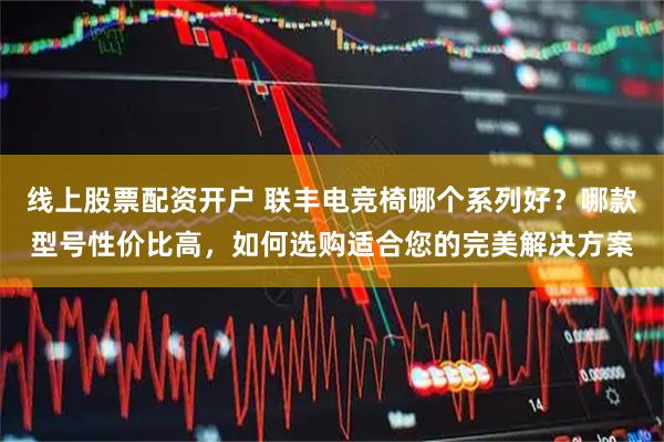 线上股票配资开户 联丰电竞椅哪个系列好？哪款型号性价比高，如何选购适合您的完美解决方案