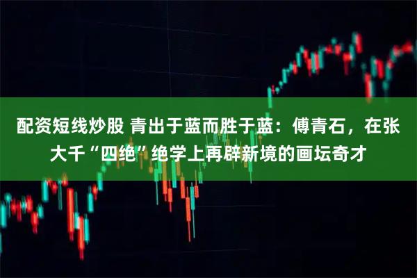 配资短线炒股 青出于蓝而胜于蓝：傅青石，在张大千“四绝”绝学上再辟新境的画坛奇才