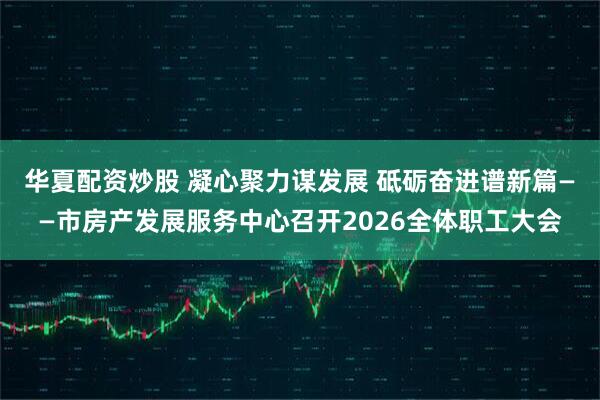 华夏配资炒股 凝心聚力谋发展 砥砺奋进谱新篇——市房产发展服务中心召开2026全体职工大会
