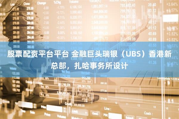 股票配资平台平台 金融巨头瑞银（UBS）香港新总部，扎哈事务所设计