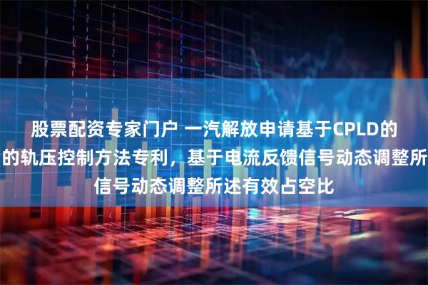 股票配资专家门户 一汽解放申请基于CPLD的硬件恒流控制的轨压控制方法专利，基于电流反馈信号动态调整所述有效占空比