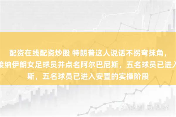 配资在线配资炒股 特朗普这人说话不拐弯抹角,他直接宣布美方接纳伊朗女足球员并点名阿尔巴尼斯,五名球员已进入安置的实操阶段