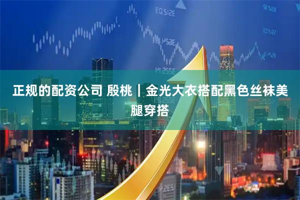 正规的配资公司 殷桃｜金光大衣搭配黑色丝袜美腿穿搭