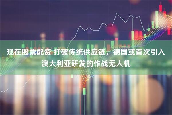 现在股票配资 打破传统供应链，德国或首次引入澳大利亚研发的作战无人机