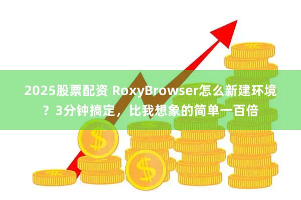 2025股票配资 RoxyBrowser怎么新建环境?3分钟搞定,比我想象的简单一百倍