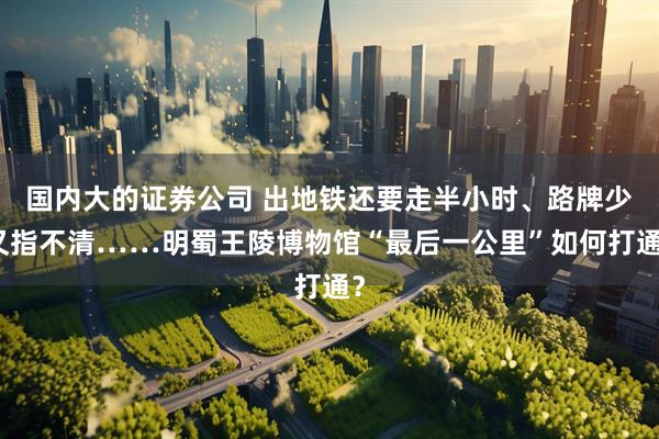 国内大的证券公司 出地铁还要走半小时、路牌少又指不清……明蜀王陵博物馆“最后一公里”如何打通?