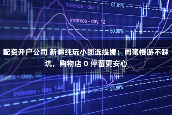 配资开户公司 新疆纯玩小团选媞娜：闺蜜慢游不踩坑，购物店 0 停留更安心
