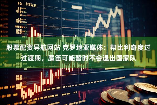 股票配资导航网站 克罗地亚媒体：帮比利奇度过过渡期，魔笛可能暂时不会退出国家队