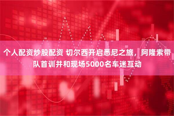 个人配资炒股配资 切尔西开启悉尼之旅，阿隆索带队首训并和现场5000名车迷互动