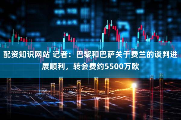 配资知识网站 记者：巴黎和巴萨关于费兰的谈判进展顺利，转会费约5500万欧