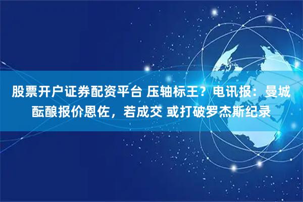股票开户证券配资平台 压轴标王？电讯报：曼城酝酿报价恩佐，若成交 或打破罗杰斯纪录