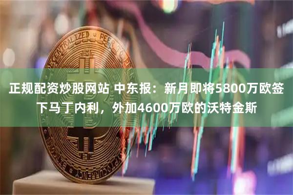 正规配资炒股网站 中东报：新月即将5800万欧签下马丁内利，外加4600万欧的沃特金斯